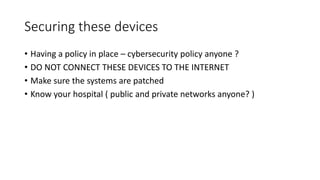 Securing these devices
• Having a policy in place – cybersecurity policy anyone ?
• DO NOT CONNECT THESE DEVICES TO THE INTERNET
• Make sure the systems are patched
• Know your hospital ( public and private networks anyone? )
 