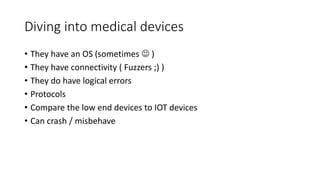 Diving into medical devices
• They have an OS (sometimes  )
• They have connectivity ( Fuzzers ;) )
• They do have logical errors
• Protocols
• Compare the low end devices to IOT devices
• Can crash / misbehave
 