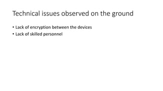 Technical issues observed on the ground
• Lack of encryption between the devices
• Lack of skilled personnel
 