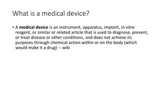 What is a medical device?
• A medical device is an instrument, apparatus, implant, in vitro
reagent, or similar or related article that is used to diagnose, prevent,
or treat disease or other conditions, and does not achieve its
purposes through chemical action within or on the body (which
would make it a drug) -- wiki
 