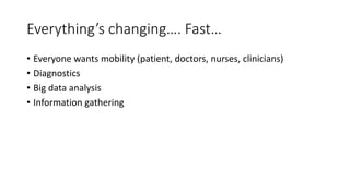 Everything’s changing…. Fast…
• Everyone wants mobility (patient, doctors, nurses, clinicians)
• Diagnostics
• Big data analysis
• Information gathering
 