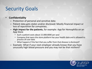 Security Goals
• Confidentiality
– Protection of personal and sensitive data
– Patient data gets stolen and/or disclosed: Mostly financial impact or
loss of reputation for companies.
– High impact for the patients, for example: App for Hemophilia on an
App Store
• Such a patient costs about 15.000.000€ per year
• Company that owns the store platform has your health data and is allowed to
process all user data
• What happens if the fact that you suffer from that disease is disclosed?
– Example: What if your next employer already knows that you have
unusually high blood pressure and you may not be that resilient?
 