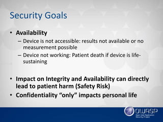 Security Goals
• Availability
– ​Device is not accessible: results not available or no
measurement possible
– Device not working: Patient death if device is life-
sustaining
• Impact on Integrity and Availability can directly
lead to patient harm (Safety Risk)
• Confidentiality “only” impacts personal life
 