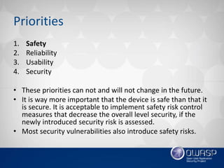Priorities
1. Safety
2. Reliability
3. Usability
4. Security
• These priorities can not and will not change in the future.
• It is way more important that the device is safe than that it
is secure. It is acceptable to implement safety risk control
measures that decrease the overall level security, if the
newly introduced security risk is assessed.
• Most security vulnerabilities also introduce safety risks.
 