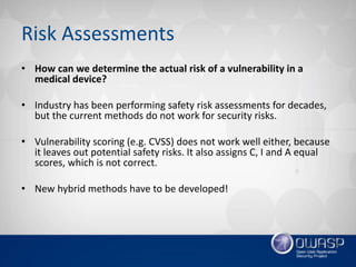 Risk Assessments
• How can we determine the actual risk of a vulnerability in a
medical device?
• Industry has been performing safety risk assessments for decades,
but the current methods do not work for security risks.
• Vulnerability scoring (e.g. CVSS) does not work well either, because
it leaves out potential safety risks. It also assigns C, I and A equal
scores, which is not correct.
• New hybrid methods have to be developed!
 