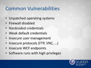 Common Vulnerabilities
• ​Unpatched operating systems
• Firewall disabled
• Hardcoded credentials
• Weak default credentials
• Insecure user management
• Insecure protocols (FTP, VNC, …)
• Insecure WCF endpoints
• Software runs with high privileges
 