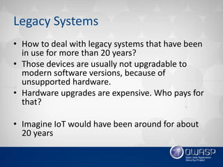 Legacy Systems
• How to deal with legacy systems that have been
in use for more than 20 years?
• Those devices are usually not upgradable to
modern software versions, because of
unsupported hardware.
• Hardware upgrades are expensive. Who pays for
that?
• Imagine IoT would have been around for about
20 years
 