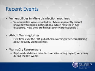 Recent Events
• Vulnerabilities in Miele disinfection machines
– Vulnerabilities were reported but Miele apparently did not
know how to handle notifications, which resulted in full
disclosure. Now they are hiring security professionals :)
• Abbott Warning Letter
– First time ever the FDA published a warning letter complaining
about security vulnerabilities
• WannaCry Ransomware
– Kept medical device manufacturers (including myself) very busy
during the last weeks
 