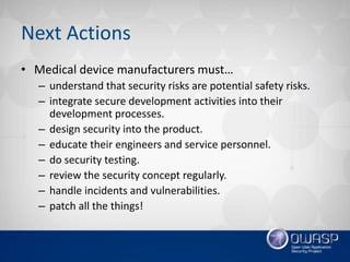 Next Actions
• Medical device manufacturers must…
– understand that security risks are potential safety risks.
– integrate secure development activities into their
development processes.
– design security into the product.
– educate their engineers and service personnel.
– do security testing.
– review the security concept regularly.
– handle incidents and vulnerabilities.
– patch all the things!
 