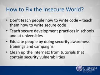How to Fix the Insecure World?
• Don’t teach people how to write code – teach
them how to write secure code
• Teach secure development practices in schools
and at universities
• Educate people by doing security awareness
trainings and campaigns
• Clean up the internetz from tutorials that
contain security vulnerabilities
 