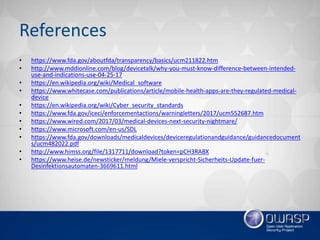 References
• https://www.fda.gov/aboutfda/transparency/basics/ucm211822.htm
• http://www.mddionline.com/blog/devicetalk/why-you-must-know-difference-between-intended-
use-and-indications-use-04-25-17
• https://en.wikipedia.org/wiki/Medical_software
• https://www.whitecase.com/publications/article/mobile-health-apps-are-they-regulated-medical-
device
• https://en.wikipedia.org/wiki/Cyber_security_standards
• https://www.fda.gov/iceci/enforcementactions/warningletters/2017/ucm552687.htm
• https://www.wired.com/2017/03/medical-devices-next-security-nightmare/
• https://www.microsoft.com/en-us/SDL
• https://www.fda.gov/downloads/medicaldevices/deviceregulationandguidance/guidancedocument
s/ucm482022.pdf
• http://www.himss.org/file/1317711/download?token=pCH3RABX
• https://www.heise.de/newsticker/meldung/Miele-verspricht-Sicherheits-Update-fuer-
Desinfektionsautomaten-3669611.html
 