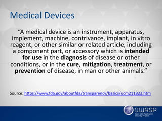 Medical Devices
“A medical device is an instrument, apparatus,
implement, machine, contrivance, implant, in vitro
reagent, or other similar or related article, including
a component part, or accessory which is intended
for use in the diagnosis of disease or other
conditions, or in the cure, mitigation, treatment, or
prevention of disease, in man or other animals.”
Source: https://www.fda.gov/aboutfda/transparency/basics/ucm211822.htm
 