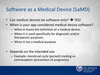 Software as a Medical Device (SaMD)
• Can medical devices be software-only?  YES!
• When is your app considered medical device software?
– When it meets the definition of a medical device.
– When it is used specifically for diagnostic and/or
therapeutic purposes.
– When it has a medical purpose.
• Depends on the intended use
– Example: menstrual cycle (period) tracking vs.
contraception (prevention of pregnancy)
 