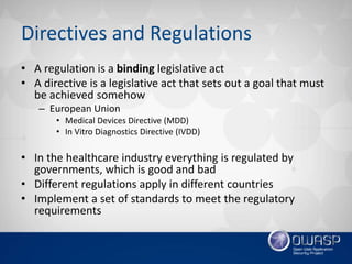 Directives and Regulations
• A regulation is a binding legislative act
• A directive is a legislative act that sets out a goal that must
be achieved somehow
– European Union
• Medical Devices Directive (MDD)
• In Vitro Diagnostics Directive (IVDD)
• In the healthcare industry everything is regulated by
governments, which is good and bad
• Different regulations apply in different countries
• Implement a set of standards to meet the regulatory
requirements
 