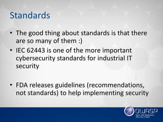 Standards
• The good thing about standards is that there
are so many of them :)
• IEC 62443 is one of the more important
cybersecurity standards for industrial IT
security
• FDA releases guidelines (recommendations,
not standards) to help implementing security
 