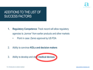 13 | Introduction to anteris medical www.anteris-medical.com
ADDITIONSTOTHE LISTOF
SUCCESS FACTORS
1. Regulatory Competence: Track record will allow regulatory
agencies to „borrow“ from earlier products and other markets
• Point in case: Zarxio approval by US FDA
2. Ability to convince KOLs and decision makers
3. Ability to develop and clear medical devices
 