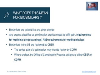 16 | Introduction to anteris medical www.anteris-medical.com
WHATDOESTHIS MEAN
FOR BIOSIMILARS ?
• Biosimilars are treated like any other biologic
• Any product classified as combination product needs to fulfill both, requirements
for medicinal products (drugs) AND requirements for medical devices
• Biosimilars in the US are reviewed by CBER
• The device part of a submission may include review by CDRH
• Where unclear, the Office of Combination Products assigns to either CBER or
CDRH
 