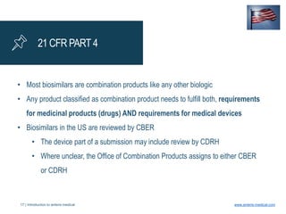 17 | Introduction to anteris medical www.anteris-medical.com
21 CFR PART 4
• Most biosimilars are combination products like any other biologic
• Any product classified as combination product needs to fulfill both, requirements
for medicinal products (drugs) AND requirements for medical devices
• Biosimilars in the US are reviewed by CBER
• The device part of a submission may include review by CDRH
• Where unclear, the Office of Combination Products assigns to either CBER
or CDRH
 