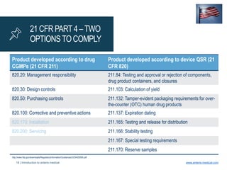 18 | Introduction to anteris medical www.anteris-medical.com
21 CFR PART 4 –TWO
OPTIONSTO COMPLY
Product developed according to drug
CGMPs (21 CFR 211)
Product developed according to device QSR (21
CFR 820)
820.20: Management responsibility 211.84: Testing and approval or rejection of components,
drug product containers, and closures
820.30: Design controls 211.103: Calculation of yield
820.50: Purchasing controls 211.132: Tamper-evident packaging requirements for over-
the-counter (OTC) human drug products
820.100: Corrective and preventive actions 211.137: Expiration dating
820.170: Installation 211.165: Testing and release for distribution
820.200: Servicing 211.166: Stability testing
211.167: Special testing requirements
211.170: Reserve samples
http://www.fda.gov/downloads/RegulatoryInformation/Guidances/UCM429304.pdf
 