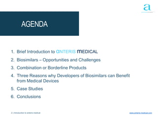 2 | Introduction to anteris medical www.anteris-medical.com
1. Brief Introduction to αNTERIS mEDICAL
2. Biosimilars – Opportunities and Challenges
3. Combination or Borderline Products
4. Three Reasons why Developers of Biosimilars can Benefit
from Medical Devices
5. Case Studies
6. Conclusions
AGENDA
 