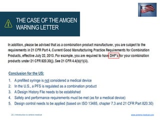 22 | Introduction to anteris medical www.anteris-medical.com
THE CASE OFTHEAMGEN
WARNING LETTER
Conclusion for the US:
1. A prefilled syringe is not considered a medical device
2. In the U.S., a PFS is regulated as a combination product
3. A Design History File needs to be established
4. Safety and performance requirements must be met (as for a medical device)
5. Design control needs to be applied (based on ISO 13485, chapter 7.3 and 21 CFR Part 820.30)
 