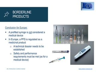 24 | Introduction to anteris medical www.anteris-medical.com
BORDERLINE
PRODUCTS
Conclusion for Europe:
 A prefilled syringe is not considered a
medical device
 In Europe, a PFS is regulated as a
medicinal product
o A technical dossier needs to be
established
o Safety and performance
requirements must be met (as for a
medical device)
 