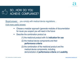 25 | Introduction to anteris medical www.anteris-medical.com
SO…HOW DO YOU
ACHIEVE COMPLIANCE?
Stupid answer: …you comply with medical device regulations…
A bit more useful answer:
 Choose a modular approach (generate modules of documentation
for reuse you suspect you will need in the future
 Describe the combination product as
(1) the medicinal product with it’s indication for use
(2) the medical device components and their
performance criteria
(3) the combination of the medicinal product and the
medical device components, including
demonstration of performance criteria and usability
 