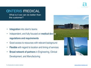 5 | Introduction to anteris medical www.anteris-medical.com
αNTERIS mEDICAL
What is it we can do better than
the customer?
• Integration into client‘s teams
• Independent, and fully focused on medical device
regulations and requirements
• Good access to resources with relevant background
• Flexible with regard to location and timing of services
• Broad network of partners in Engineering, Clinical
Development, and Manufacturing
 