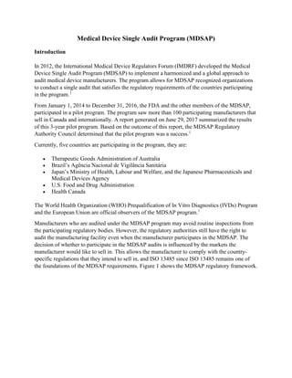 Medical Device Single Audit Program (MDSAP)
Introduction
In 2012, the International Medical Device Regulators Forum (IMDRF) developed the Medical
Device Single Audit Program (MDSAP) to implement a harmonized and a global approach to
audit medical device manufacturers. The program allows for MDSAP recognized organizations
to conduct a single audit that satisfies the regulatory requirements of the countries participating
in the program.1
From January 1, 2014 to December 31, 2016, the FDA and the other members of the MDSAP,
participated in a pilot program. The program saw more than 100 participating manufacturers that
sell in Canada and internationally. A report generated on June 29, 2017 summarized the results
of this 3-year pilot program. Based on the outcome of this report, the MDSAP Regulatory
Authority Council determined that the pilot program was a success.1
Currently, five countries are participating in the program, they are:
• Therapeutic Goods Administration of Australia
• Brazil’s Agência Nacional de Vigilância Sanitária
• Japan’s Ministry of Health, Labour and Welfare, and the Japanese Pharmaceuticals and
Medical Devices Agency
• U.S. Food and Drug Administration
• Health Canada
The World Health Organization (WHO) Prequalification of In Vitro Diagnostics (IVDs) Program
and the European Union are official observers of the MDSAP program.1
Manufacturers who are audited under the MDSAP program may avoid routine inspections from
the participating regulatory bodies. However, the regulatory authorities still have the right to
audit the manufacturing facility even when the manufacturer participates in the MDSAP. The
decision of whether to participate in the MDSAP audits is influenced by the markets the
manufacturer would like to sell in. This allows the manufacturer to comply with the country-
specific regulations that they intend to sell in, and ISO 13485 since ISO 13485 remains one of
the foundations of the MDSAP requirements. Figure 1 shows the MDSAP regulatory framework.
 