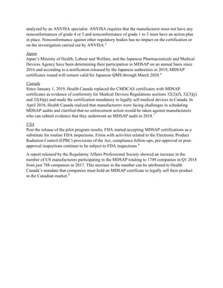 analyzed by an ANVISA specialist. ANVISA requires that the manufacturer must not have any
nonconformances of grade 4 or 5 and nonconformance of grade 1 to 3 must have an action plan
in place. Nonconformance against other regulatory bodies has no impact on the certification or
on the investigation carried out by ANVISA.5
Japan
Japan’s Ministry of Health, Labour and Welfare, and the Japanese Pharmaceuticals and Medical
Devices Agency have been determining their participation in MDSAP on an annual basis since
2016 and according to a notification released by the Japanese authorities in 2019, MDSAP
certificates issued will remain valid for Japanese QMS through March 2020.6
Canada
Since January 1, 2019, Health Canada replaced the CMDCAS certificates with MDSAP
certificates as evidence of conformity for Medical Devices Regulations sections 32(2)(f), 32(3)(j)
and 32(4)(p) and made the certification mandatory to legally sell medical devices in Canada. In
April 2018, Health Canada realized that manufacturers were facing challenges in scheduling
MDSAP audits and clarified that no enforcement action would be taken against manufacturers
who can submit evidence that they underwent an MDSAP audit in 2018.7
USA
Post the release of the pilot program results, FDA started accepting MDSAP certifications as a
substitute for routine FDA inspections. Firms with activities related to the Electronic Product
Radiation Control (EPRC) provisions of the Act, compliance follow-ups, pre-approval or post-
approval inspections continue to be subject to FDA inspections.8
A report released by the Regulatory Affairs Professional Society showed an increase in the
number of US manufacturers participating in the MDSAP totaling to 1749 companies in Q1 2018
from just 788 companies in 2017. This increase in the number can be attributed to Health
Canada’s mandate that companies must hold an MDSAP certificate to legally sell their product
in the Canadian market.9
 