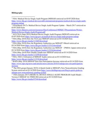 Bibliography
1
FDA- Medical Device Single Audit Program (MDSAP) retrieved on 03/07/2020 from
https://www.fda.gov/medical-devices/cdrh-international-programs/medical-device-single-audit-
program-mdsap
2
FDA(March 2017)- Medical Device Single Audit Program Update – March 2017 retrieved on
03/07/2020 from
https://www.fdanews.com/ext/resources/files/Conference2/MDQC17Presentations/Winter-
Medical-Device-Single-Audit-Program.pdf
3
AUS TGA (Sept 2019) Medical Device Single Audit Program (MDSAP) retrieved on
03/07/2020 from https://www.tga.gov.au/medical-device-single-audit-program-mdsap
4
FDA (May 2018) How the TGA uses MDSAP retrieved on 03/14/2020 from
https://www.fda.gov/media/113469/download
5
FDA (May 2018) How the Regulatory Authorities use MDSAP? #Brazil retrieved on
03/14/2020 from https://www.fda.gov/media/113312/download
6
FDA (May 2018) How the Regulatory Authorities use MDSAP （PMDA/ Japan) retrieved on
03/14/2020 from https://www.fda.gov/media/113324/download
7
FDA (May 2018) How Health Canada uses MDSAP retrieved on 03/14/2020 from
https://www.fda.gov/media/113299/download
8
FDA- FDA’s Utilization of MDSAP Audits retrieved on 03/14/2020 from
https://www.fda.gov/media/113318/download
9
RAPS (May 2018) MDSAP Sees Site Participation Increase retrieved on 03/14/2020 from
https://www.raps.org/news-and-articles/news-articles/2018/5/mdsap-sees-site-participation-
increase
10
The FDA group (January 2019) A Quick Guide to MDSAP's New Nonconformity Grading
System retrieved on 03/14/2020 from https://www.thefdagroup.com/blog/a-quick-guide-to-
mdsaps-new-nonconformity-grading-system
11
FDA (January 2017) MEDICAL DEVICE SINGLE AUDIT PROGRAM Audit Model -
Version 4 MDSAP AU P0002.004 retrieved on 03/14/2020 from
https://www.fda.gov/media/87544/download
 