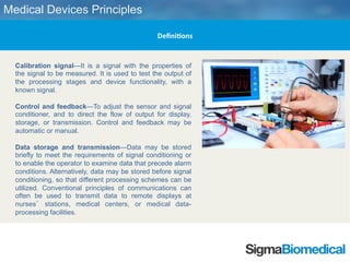 tps://www.sigmabiomedical.com
Calibration signal—It is a signal with the properties of the signal
to be measured. It is used to test the output of the processing
stages and device functionality, with a known signal.
Control and feedback—To adjust the sensor and signal
conditioner, and to direct the flow of output for display, storage, or
transmission. Control and feedback may be automatic or manual.
Data storage and transmission—Data may be stored briefly to
meet the requirements of signal conditioning or to enable the
operator to examine data that precede alarm conditions.
Alternatively, data may be stored before signal conditioning, so
that different processing schemes can be utilized. Conventional
principles of communications can often be used to transmit data to
remote displays at nurses’ stations, medical centers, or medical
data-processing facilities.
Medical Devices Principles
Definitions
 