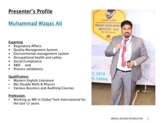 MEDICAL DEVICES INTRODUCTION 2
Presenter’s Profile
Muhammad Waqas Ali
Expertise
 Regulatory Affairs
 Quality Management System,
 Environmental management system
 Occupational health and safety
 Social Compliance
 R&D and
 Process validations
Qualification:
• Masters English Literature
• BSc Double Math & Physics
• Various Business and Auditing Courses
Profession:
• Working as MR in Global Tech International for
the last 12 years
 