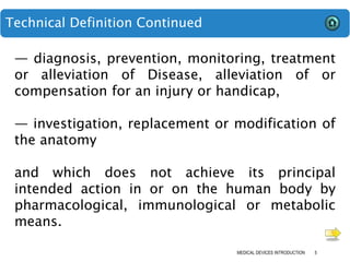 Technical Definition Continued
MEDICAL DEVICES INTRODUCTION 5
— diagnosis, prevention, monitoring, treatment
or alleviation of Disease, alleviation of or
compensation for an injury or handicap,
— investigation, replacement or modification of
the anatomy
and which does not achieve its principal
intended action in or on the human body by
pharmacological, immunological or metabolic
means.
 