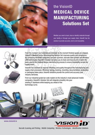 the VisionID
                                                                   MEDICAL DEVICE
                                                                   MANUFACTURING
                                                                      Solutions Set

                                                                   Whether you need to track, trace or identify materials through
                                                                   your facility or through your supply chain, VisionID has the
                                                                   solution to provide accurate, end-to-end traceability.




                          From the moment raw materials are received, to the moment finished goods are shipped,
                          VisionID’s Medical Device Manufacturing Solution Set improves quality and compliance.
                          By combining handheld computers, barcode scanners, barcode label printers and Wireless
                          LAN technologies VisionID’s Solution Set allow you to track and trace by lot or batch the
                          parts used in the medical device manufacturing process to ensure traceability across the
                          supply chain.
                          VisionID has solutions to improve efficiency and quality throughout the manufacturing and
                          supply chain processes. Wherever testing, tracking, recording, documentation, production,
                          or packaging takes place, VisionID solutions provide the control and accuracy your
                          industry demands.
                          From our industrial grade bar code readers to the industry’s most advanced mobile
                          computers, VisionID’s Solution Set will integrate smoothly into your
                          existing IT backbone while keeping you ahead of the
                          technology curve.




www.visionid.ie


                  Barcode Scanning and Printing · Mobile Computing · Wireless Technologies · Identification Solutions
 