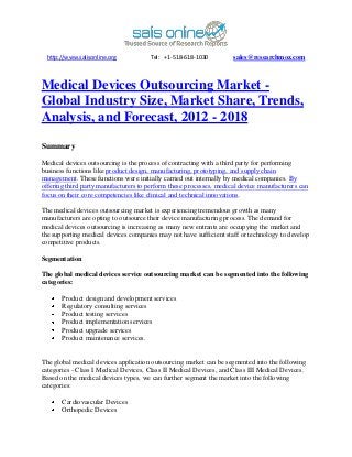 http://www.salisonline.org           Tel: +1-518-618-1030          sales@researchmoz.com



Medical Devices Outsourcing Market -
Global Industry Size, Market Share, Trends,
Analysis, and Forecast, 2012 - 2018

Summary

Medical devices outsourcing is the process of contracting with a third party for performing
business functions like product design, manufacturing, prototyping, and supply chain
management. These functions were initially carried out internally by medical companies. By
offering third party manufacturers to perform these processes, medical device manufacturers can
focus on their core competencies like clinical and technical innovations.

The medical devices outsourcing market is experiencing tremendous growth as many
manufacturers are opting to outsource their device manufacturing process. The demand for
medical devices outsourcing is increasing as many new entrants are occupying the market and
the supporting medical devices companies may not have sufficient staff or technology to develop
competitive products.

Segmentation

The global medical devices service outsourcing market can be segmented into the following
categories:

       Product design and development services
       Regulatory consulting services
       Product testing services
       Product implementation services
       Product upgrade services
       Product maintenance services.


The global medical devices application outsourcing market can be segmented into the following
categories - Class I Medical Devices, Class II Medical Devices, and Class III Medical Devices.
Based on the medical devices types, we can further segment the market into the following
categories:

       Cardiovascular Devices
       Orthopedic Devices
 