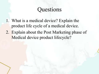 Questions
1. What is a medical device? Explain the
product life cycle of a medical device.
2. Explain about the Post Marketing phase of
Medical device product lifecycle?
 