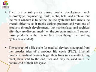  There can be sub phases during product development, such
as prototype, engineering, build, alpha, beta, and archive, but
the main concern is to define the life cycle that best meets the
overall objective as it tracks various products and versions of
products through development, the marketplace, and archival
after they are discontinued (i.e., the company must still support
those products in the marketplace even though their selling
cycles have ended).
 The concept of a life cycle for medical devices is adopted from
the broader idea of a product life cycle (PLC). Like all
products, medical devices begin their lives in a manufacturing
plant, then sold to the end user and may be used until the
natural end of their life cycle.
 