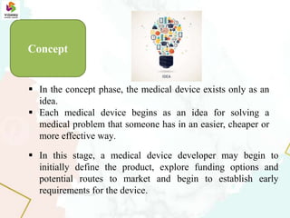  In this stage, a medical device developer may begin to
initially define the product, explore funding options and
potential routes to market and begin to establish early
requirements for the device.
 In the concept phase, the medical device exists only as an
idea.
 Each medical device begins as an idea for solving a
medical problem that someone has in an easier, cheaper or
more effective way.
Concept
 