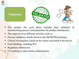  This product life cycle phase includes final validation of
manufacturing process and preparation for product introduction.
 This steps involves different activities such as:
 Process validation, mainly based on the IQ/OQ/PQ technique
 Clinical investigation, based on the claims associated to the device
 Final labelling, including IFU
 Regulatory Submission
 CE marking or other market authorizations
Validation
 