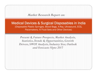 Present & Future Prospects,Market Analysis,
Statistics,Trends & Opportunities,Growth
Drivers,SWOT Analysis,Industry Size,Outlook
and Forecasts Upto 2017
Medical Devices & Surgical Disposables in India
(Disposable Plastic Syringes, Blood Bags, X-Ray, Ultrasound, ECG,
Pacemakers, IV Fluid Sets and Other Devices)
Market Research Report on:
 