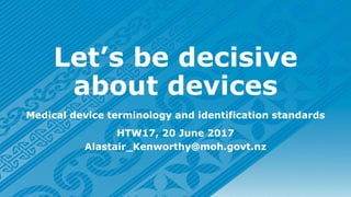 Let’s be decisive
about devices
Medical device terminology and identification standards
HTW17, 20 June 2017
Alastair_Kenworthy@moh.govt.nz
 