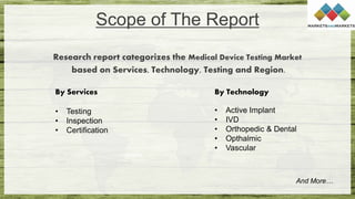 Scope of The Report
Research report categorizes the Medical Device Testing Market
based on Services, Technology, Testing and Region.
And More…
By Services
• Testing
• Inspection
• Certification
By Technology
• Active Implant
• IVD
• Orthopedic & Dental
• Opthalmic
• Vascular
 