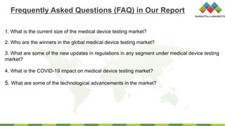 1. What is the current size of the medical device testing market?
2. Who are the winners in the global medical device testing market?
3. What are some of the new updates in regulations in any segment under medical device testing
market?
4. What is the COVID-19 impact on medical device testing market?
Frequently Asked Questions (FAQ) in Our Report
5. What are some of the technological advancements in the market?
 