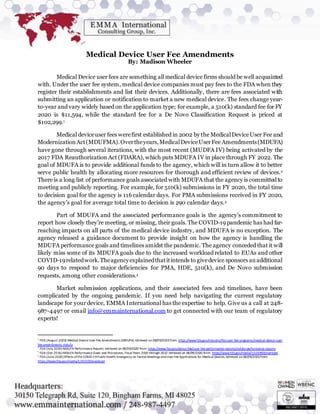 Medical Device User Fee Amendments
By: Madison Wheeler
Medical Device user fees are something all medical device firms should be well acquainted
with. Under the user fee system, medical device companies must pay fees to the FDA when they
register their establishments and list their devices. Additionally, there are fees associated with
submitting an application or notification to market a new medical device. The fees change year-
to-year and vary widely based on the application type; for example, a 510(k) standard fee for FY
2020 is $11,594, while the standard fee for a De Novo Classification Request is priced at
$102,299.1
Medical deviceuser fees werefirst established in 2002 by the MedicalDeviceUser Fee and
ModernizationAct(MDUFMA).Overtheyears,MedicalDeviceUserFee Amendments(MDUFA)
have gone through several iterations, with the most recent (MUDFA IV) being activated by the
2017 FDA Reauthorization Act (FDARA), which puts MDUFA IV in place through FY 2022. The
goal of MDUFA is to provide additional funds to the agency, which will in turn allow it to better
serve public health by allocating more resources for thorough and efficient review of devices.2
There is a long list of performance goals associated with MDUFA that the agency is committed to
meeting and publicly reporting. For example, for 510(k) submissions in FY 2020, the total time
to decision goal for the agency is 116 calendar days. For PMA submissions received in FY 2020,
the agency’s goal for average total time to decision is 290 calendar days.3
Part of MDUFA and the associated performance goals is the agency’s commitment to
report how closely they’re meeting, or missing, their goals. The COVID-19 pandemic has had far-
reaching impacts on all parts of the medical device industry, and MDUFA is no exception. The
agency released a guidance document to provide insight on how the agency is handling the
MDUFA performance goals and timelines amidst the pandemic. The agency conceded that it will
likely miss some of its MDUFA goals due to the increased workload related to EUAs and other
COVID-19relatedwork.Theagencyexplainedthatitintends to givedevice sponsors anadditional
90 days to respond to major deficiencies for PMA, HDE, 510(k), and De Novo submission
requests, among other considerations.4
Market submission applications, and their associated fees and timelines, have been
complicated by the ongoing pandemic. If you need help navigating the current regulatory
landscape for your device, EMMA International has the expertise to help. Give us a call at 248-
987-4497 or email info@emmainternational.com to get connected with our team of regulatory
experts!
1
FDA (August 2020) Medical Device User Fee Amendments (MDUFA) retrieved on 08/09/2020 from: https://www.fda.gov/industry/fda-user-fee-programs/medical-device-user-
fee-amendments-mdufa
2
FDA (July 2020) MDUFA Performance Reports retrieved on 08/09/2020 from: https://www.fda.gov/about-fda/user-fee-performance-reports/mdufa-performance-reports
3
FDA (Dec 2016)MDUFA Performance Goals and Procedures, Fiscal Years 2018 through 2022 retrieved on 08/09/2020 from: https://www.fda.gov/media/102699/download
4
FDA (June 2020)Effects ofthe COVID-19 PublicHealth Emergency on Formal Meetings andUser Fee Applications for Medical Devices retrieved on08/09/2020 from:
https://www.fda.gov/media/139359/download
 
