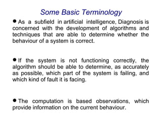 As a subfield in artificial intelligence, Diagnosis is
concerned with the development of algorithms and
techniques that are able to determine whether the
behaviour of a system is correct.
If the system is not functioning correctly, the
algorithm should be able to determine, as accurately
as possible, which part of the system is failing, and
which kind of fault it is facing.
The computation is based observations, which
provide information on the current behaviour.
Some Basic Terminology
 