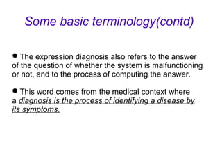 The expression diagnosis also refers to the answer
of the question of whether the system is malfunctioning
or not, and to the process of computing the answer.
This word comes from the medical context where
a diagnosis is the process of identifying a disease by
its symptoms.
Some basic terminology(contd)
 