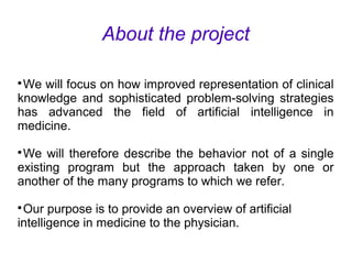 About the project

We will focus on how improved representation of clinical
knowledge and sophisticated problem-solving strategies
has advanced the field of artificial intelligence in
medicine.

We will therefore describe the behavior not of a single
existing program but the approach taken by one or
another of the many programs to which we refer.

Our purpose is to provide an overview of artificial
intelligence in medicine to the physician.
 
