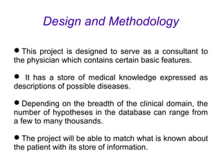 Design and Methodology
This project is designed to serve as a consultant to
the physician which contains certain basic features.
 It has a store of medical knowledge expressed as
descriptions of possible diseases.
Depending on the breadth of the clinical domain, the
number of hypotheses in the database can range from
a few to many thousands.
The project will be able to match what is known about
the patient with its store of information.
 
