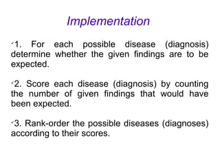 Implementation

1. For each possible disease (diagnosis)
determine whether the given findings are to be
expected.

2. Score each disease (diagnosis) by counting
the number of given findings that would have
been expected.

3. Rank-order the possible diseases (diagnoses)
according to their scores.
 